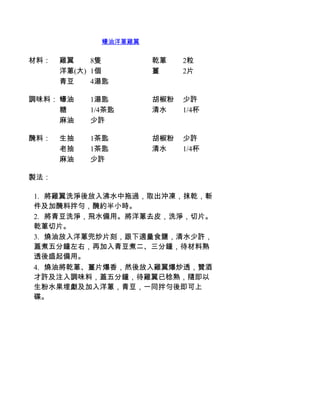 蠔油洋蔥雞翼


材料：   雞翼    8隻        乾蔥    2粒
      洋蔥(大) 1個        薑     2片
      青豆    4湯匙

調味料： 蠔油    1湯匙        胡椒粉   少許
     糖     1/4茶匙      清水    1/4杯
     麻油    少許

醃料：   生抽   1茶匙        胡椒粉   少許
      老抽   1茶匙        清水    1/4杯
      麻油   少許

製法：

1.     將雞翼洗淨後放入沸水中拖過，取出沖凍，抹乾，斬
件及加醃料拌勻，醃約半小時。
2.     將青豆洗淨，飛水備用。將洋蔥去皮，洗淨，切片。
乾蔥切片。
3.     燒油放入洋蔥兜炒片刻，跟下適量食鹽，清水少許，
蓋煮五分鐘左右，再加入青豆煮二、三分鐘，待材料熟
透後盛起備用。
4.     燒油將乾蔥、薑片爆香，然後放入雞翼爆炒透，贊酒
才許及注入調味料，蓋五分鐘，待雞翼已稔熟，隨即以
生粉水果埋獻及加入洋蔥，青豆，一同拌勻後即可上
碟。
 