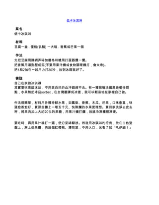 低卡冰淇淋

 菜名
低卡冰淇淋

 材料
豆腐一盒 . 優格(乳酪) 一大碗 . 香蕉或芒果一個

 作法
先把豆腐用篩網弄碎加優格和糖用打蛋器攪一攪。
把香蕉用湯匙壓成泥(不要用果汁機或食物調理機打，會太希)。
把1和2加在一起用力打30秒，放到冰箱就好了。

 備註
自己在家做冰淇淋
其實要吃高級冰品，不用跟自己的血汗錢過不去。有一種號稱法國高級餐後甜
點，水果無奶冰品sorbet，在台灣翻譯成冰堡，就可以輕易地在家裡自己做。


作法很簡單，材料用各種時鮮水果，如鳳梨、香蕉、木瓜、芒果，口味愈重，味
道愈香愈好，買那些攤上一堆五十元、快熟爛的水果更理想。買回家洗淨去皮去
籽，將果肉加上大約20％的果糖，用果汁機打爛，放進冷凍櫃裡凍硬。


要吃時，再用果汁機打一遍，使它呈綿糊狀。然後用冰淇淋杓挖出，放在白色瓷
盤上，淋上些果醬，再放個紅櫻桃、薄荷葉，不用入口，光看了就「吼伊細！」
 