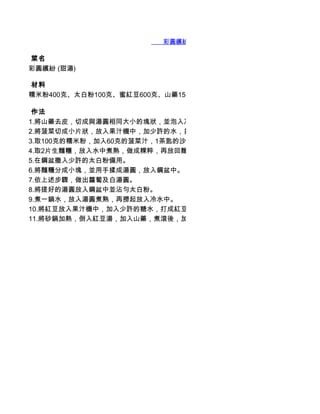        彩圓繽紛 (甜湯)

 菜名
彩圓繽紛 (甜湯)

 材料
糯米粉400克、太白粉100克、蜜紅豆600克、山藥150

 作法
1.將山藥去皮，切成與湯圓相同大小的塊狀，並泡入冷水中，以去除黏膜。
2.將菠菜切成小片狀，放入果汁機中，加少許的水，打成菠菜汁，並且過濾，去除殘渣。
3.取100克的糯米粉，加入60克的菠菜汁，1茶匙的沙拉油及
4.取2片生麵糰，放入水中煮熟，做成粿粹，再放回麵糰中，攪和揉勻。
5.在鋼盆撒入少許的太白粉備用。
6.將麵糰分成小塊，並用手揉成湯圓，放入鋼盆中。
7.依上述步驟，做出蘿蔔及白湯圓。
8.將搓好的湯圓放入鋼盆中並沾勻太白粉。
9.煮一鍋水，放入湯圓煮熟，再撈起放入冷水中。
10.將紅豆放入果汁機中，加入少許的糖水，打成紅豆沙，然後再倒進糖水裡。
11.將砂鍋加熱，倒入紅豆湯，加入山藥，煮滾後，加入湯圓即可。
 