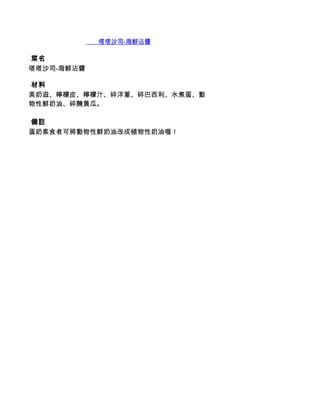        塔塔沙司-海鮮沾醬

 菜名
塔塔沙司-海鮮沾醬

 材料
美奶滋、檸檬皮、檸檬汁、碎洋蔥、碎巴西利、水煮蛋、動
物性鮮奶油、碎醃黃瓜。

 備註
蛋奶素食者可將動物性鮮奶油改成植物性奶油喔！
 