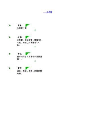        沙茶蜜汁醬




 菜名
沙茶蜜汁醬



 材料
沙茶醬，黑胡椒醬，蜂蜜各3
大匙，蠔油，芥末醬各1大
匙。



 作法
攪拌均勻（可用水或料酒調濃
稠）。



 備註
適合：海鮮，串燒，肉類的燒
烤醬。
 