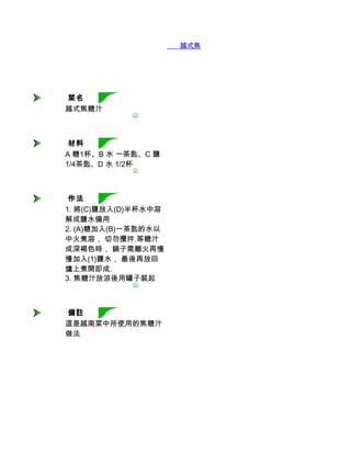        越式焦糖汁




 菜名
越式焦糖汁



 材料
A 糖1杯、B 水 一茶匙、C 鹽
1/4茶匙、D 水 1/2杯



 作法
1. 將(C)鹽放入(D)半杯水中溶
解成鹽水備用
2. (A)糖加入(B)一茶匙的水以
中火煮溶， 切勿攪拌.等糖汁
成深褐色時， 鍋子需離火再慢
慢加入(1)鹽水， 最後再放回
爐上煮開即成.
3. 焦糖汁放涼後用罐子裝起



 備註
這是越南菜中所使用的焦糖汁
做法
 