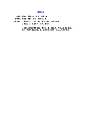 蕃茄肉丁

  材料： 雞胸肉、蕃茄2個、磨菇、蒜頭、薑
 調味料： 蕃茄醬、醬油、麻油、胡椒粉、糖
烹調步驟： 1. 雞胸肉切丁，加太白粉、醬油、麻油、胡椒粉略醃
      2. 蕃茄切丁，磨菇切片，蒜頭、薑切末

     3. 起鍋，放肉丁爆炒盛起，爆香蒜、薑、蕃茄汁，再放入磨菇及蕃茄丁
     略炒，再加入適量的糖、鹽、胡椒粉及水煮沸，再加入肉丁拌煮即
 