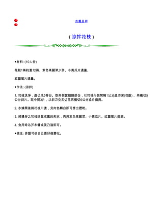 吉鳳呈祥



                    ( 涼拌花枝 )




●材料: (10人份)

花枝1條約重12兩、紫色高麗菜少許、小黃瓜片適量、

紅蘿蔔片適量。

●作法: (涼拌)

1. 花枝洗淨，直切成5等份。取兩側當翅膀部份，以花枝內側間隔1公分直切深(勿斷)， 再橫切5
公分斜片。取中間3片，以斜刀交叉切花再橫切5公分協片備用。

2. 水燒開後將花枝川燙，見肉色轉白即可撈出瀝乾。

3. 將燙好之花枝排盤成鳳的形狀，再用紫色高麗菜、小黃瓜片、紅蘿蔔片裝飾。

4. 食用時沾芥末醬或美乃滋即可。

●備注: 排盤可依自己喜好做變化。
 