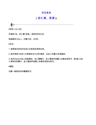 甜甜蜜蜜


                  ( 杏仁凍、茶凍 )


●材料: (10人份)

洋菜粉1包、杏仁露1茶匙、茉莉花茶包1包、

低脂鮮奶120c.c、代糖15克、水4杯。

●作法:

1. 將茉莉花茶包沖泡成120西西的茉莉花茶。

2. 將洋菜粉1包加入已煮沸的水中(4杯)煮溶，且加入代糖15克後備用。

3. 取(作法2)2/3加入低脂鮮奶、杏仁露攪勻，放入模型杯後置入冰箱待涼即可；剩 餘1/3加
入茉莉花茶攪勻，放入模型杯後置入冰箱待涼取出即可。

●備註:

代糖一般使用非砂糖類即可。
 
