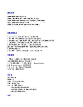 烤馬鈴薯

將馬鈴薯洗乾淨後用叉子搓一搓
然後放入微波爐5-7分鐘 (瓦數越大時候越短, 或者可以
直接用微波爐上面的功能鍵的POTATO 按鍵來決定時間的長短)
好了之後用鋁鉑紙包起來悶7-10分鐘
然後就可以加點鹽. 黑胡椒.或者CHEEZE就可以開動了




乳酪海綿蛋糕

1. cream cheese 233克 加牛奶150cc 一起泡30分鐘
2. 將1. 隔熱水拌勻至無顆粒 在加入奶油150克 拌勻 離火
3. 略將溫後分批加入蛋黃4顆拌勻 在加入篩過的玉米粉15克 低筋麵粉30克拌勻
4.  4顆蛋白加入100克的糖打至8分發 在加入檸檬汁一顆
5. 將1/3的蛋白先拌入 3.裡 在加入1/3 蛋白 在加入其餘的
(蛋白要由下而上輕拌至麵糊有彈性，拌過頭成水的蛋糕則發不起來)
6. 模型抹油灑椰子粉
7. 隔水蒸烤，400F上下火烤15分鐘，300F 上下火烤1小時


乳酪蛋糕

一杯麵粉+1/4磅黃油+1/2杯壓碎的核桃+1/2紅糖
=} 揉成麵團壓在烤盤上350。烤15分鐘中:
1.一大盒檸檬果凍粉 + 一杯熱開水 調勻 + 一條cream cheese
2.將一盒 whippe cream + 3/4杯糖 打硬
3. 將1.2. 拌一起~~然後放入烤盤冰2小時
也可以在加一層果凍再上面



冷豆腐
材料: 豆腐一盒
醬油膏少許
柴魚片少許 (可用肉鬆代替)
皮蛋一個 (可有可無)
作法: 1.將豆腐倒扣在盒中
         2.將柴魚片(或肉鬆)撒在豆腐上
         3.再將皮蛋切成8等分後, 環繞放在豆腐四周
         4.最後淋上醬油膏即完成


炒飯
 
