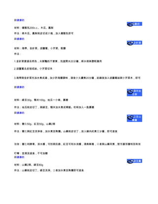 回健康的
                                              水果酸奶
材料：優酪乳200c.c.、木瓜、鳳梨

作法：將木瓜、鳳梨削皮切成小塊，加入優酪乳即可

回健康的
                                             海帶金針湯

材料：海帶、金針菜、胡蘿蔔、小芹菜、粗鹽

作法：

1.金針菜要選自然色，太鮮豔的不要買，泡溫開水20分鐘，將水倒掉瀝乾備用

2.胡蘿蔔去皮刨成絲、小芹菜切末


3.海帶與金針菜先加水煮成湯，加少許海鹽調味，滾後小火續煮20分鐘，起鍋後加入胡蘿蔔絲與小芹菜末，即可


回健康的
                                             綠豆糙米地
                                              瓜粥

材料：綠豆30g、糙米100g、地瓜一小條、寡糖

作法：地瓜削皮切丁，與綠豆、糙米加水煮成稀飯。吃時加入一匙寡糖

回健康的
                                             薏仁紅豆山
                                              藥羹
材料：薏仁50g、紅豆50g、山藥2兩

作法：薏仁與紅豆洗淨後，加水煮至熟爛。山藥削皮切丁，放入鍋內約煮三分鐘，即可進食



功效：薏仁利脾胃、消水腫，可防病抗癌，紅豆可利水消腫，清熱解毒，二者與山藥同煮，對手腳浮腫特別有效


叮嚀：宜清淡進食，不可加糖
回健康的
                                             山藥綠豆羹
材料：山藥2兩、綠豆80g

作法：山藥削皮切丁、綠豆洗淨、二者加水煮至熟爛即可進食
 