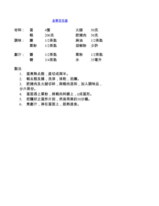 金華百花蛋


材料：   蛋    4隻         火腿    50克
      蝦    200克       肥豬肉   50克
調味：   鹽    1/2茶匙      麻油    1/2茶匙
      粟粉   1/2茶匙      胡椒粉   少許

獻汁：   鹽    1/2茶匙      粟粉    1/2茶匙
      糖    3/4茶匙      水     35毫升

製法
 1.         蛋煮熟去殼，直切成兩半。
 2.         蝦去殼及腸，洗淨，抹乾，拍爛。
 3.         肥豬肉及火腿切碎，與蝦肉混和，加入調味品，
 分六等份。
 4.         蛋面洒上粟粉，將蝦肉料舖上，c成蛋形。
 5.         把釀好之蛋炸片刻，然後再蒸約10分鐘。
 6.         煮獻汁，淋在蛋面上，趁熱進食。
 