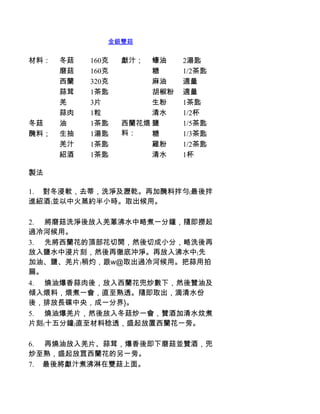 金銀雙菇


材料：   冬菇    160克   獻汁；  蠔油    2湯匙
      磨菇    160克        糖     1/2茶匙
      西蘭    320克        麻油    適量
      蒜茸    1茶匙         胡椒粉   適量
      羌     3片          生粉    1茶匙
      蒜肉    1粒          清水    1/2杯
冬菇    油     1茶匙    西蘭花煨 鹽     1/5茶匙
醃料；   生抽    1湯匙    料：   糖     1/3茶匙
      羌汁    1茶匙         雞粉    1/2茶匙
      紹酒    1茶匙         清水    1杯

製法

1.          對冬浸軟，去蒂，洗淨及瀝乾。再加醃料拌勻﹙最後拌
進紹酒﹚並以中火蒸約半小時。取出候用。

2.          將磨菇洗淨後放入羌蔥沸水中略煮一分鐘，隨即撈起
過冷河候用。
3.          先將西蘭花的頂部花切開，然後切成小分，略洗後再
放入鹽水中浸片刻，然後再徹底沖淨。再放入沸水中﹙先
加油、鹽、羌片﹚稍灼，跟w@取出過冷河候用。把蒜用拍
扁。
4.          燒油爆香蒜肉後，放入西蘭花兜炒數下，然後贊油及
傾入煨料，煨煮一會，直至熟透。隨即取出，滴清水份
後，排放長碟中央，成一分界}。
5.          燒油爆羌片，然後放入冬菇炒一會，贊酒加清水炆煮
片刻﹙十五分鐘﹚直至材料稔透，盛起放置西蘭花一旁。

6.          再燒油放入羌片、蒜茸，爆香後即下磨菇並贊酒，兜
炒至熟，盛起放罝西蘭花的另一旁。
7.         最後將獻汁煮沸淋在雙菇上面。
 