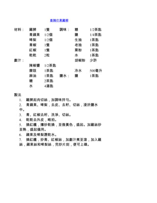 香辣什果雞柳


材料：   雞脾    1隻     調味：   糖     1/2茶匙
      青蘋果   1/2個         鹽     1/4茶匙
      啤梨    1/2個         生抽    1茶匙
      青椒    1隻           老抽    1茶匙
      紅椒    1隻           粟粉    1茶匙
      乾乾    2粒           水     1茶匙
獻汁：                      胡椒粉   少許
      辣椒醬   1/2茶匙
      磨豉    1茶匙          冷水    500毫升
      麻油    1茶匙   鹽水：    鹽     1茶匙
      糖     2茶匙
      水     4湯匙

製法
 1.         雞脾起肉切絲，加調味拌勻。
 2.         青蘋果、啤梨，去皮、去籽、切絲，浸於鹽水
 中。
 3.         青、紅椒去籽、洗淨、切絲。
 4.         乾乾去外皮，略拍。
 5.         燒紅鑊，爆炒乾燒，至微黃色，盛起。加雞絲炒
 至熟，盛起備用。
 6.         蘋果及啤梨瀝乾水。
 7.         燒紅鑊，炒青、紅椒絲，加獻汁煮至滾，加入雞
 絲，蘋果絲和啤梨絲，兜炒片刻，便可上碟。
 