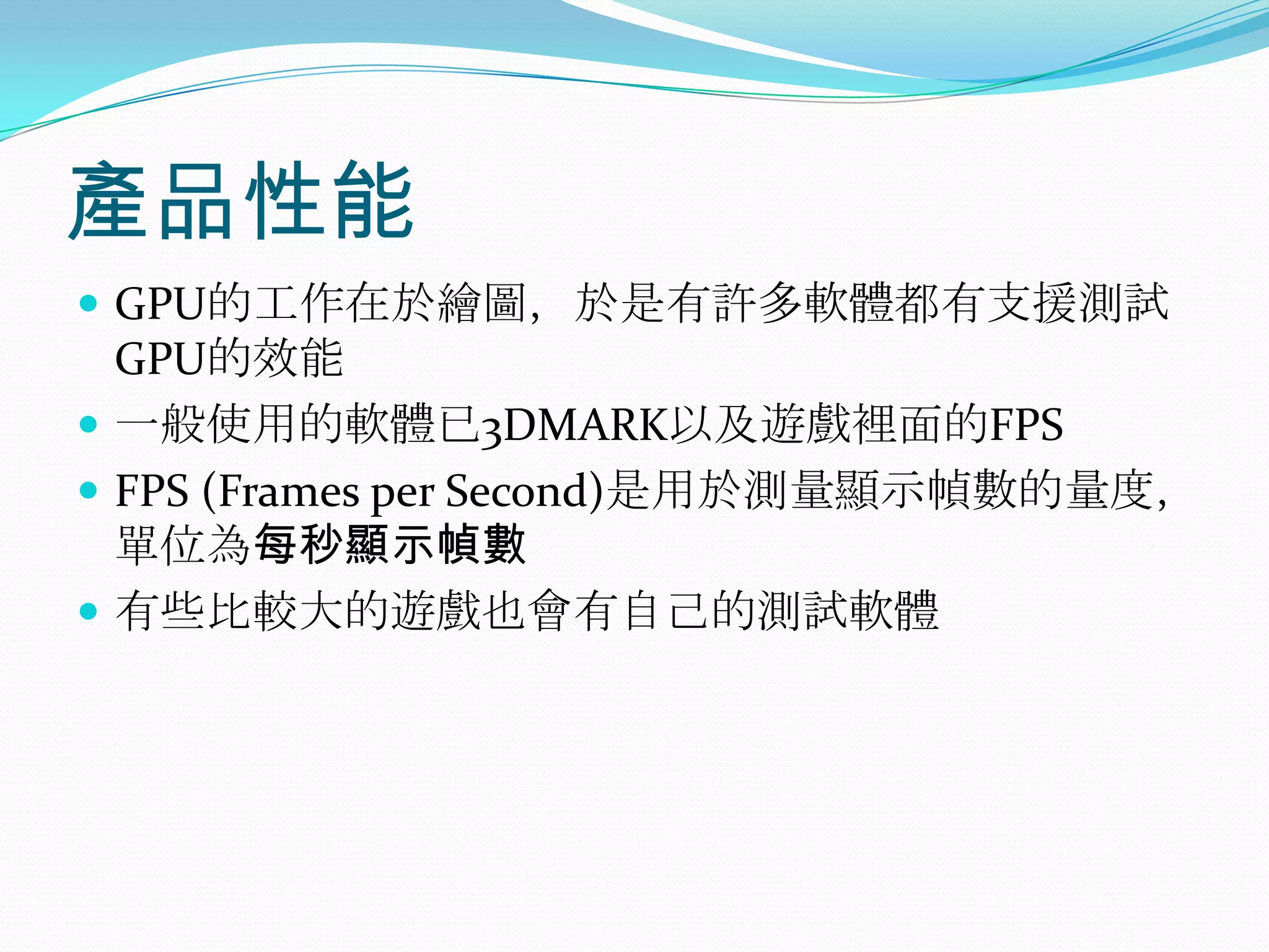 產品性能GPU的工作在於繪圖，於是有許多軟體都有支援測試GPU的效能一般使用的軟體已3DMARK以及遊戲裡面的FPSFPS (Frames per Second)是用於測量顯示幀數的量度，單位為每秒顯示幀數有些比較大的遊戲也會有自己的測試軟體 