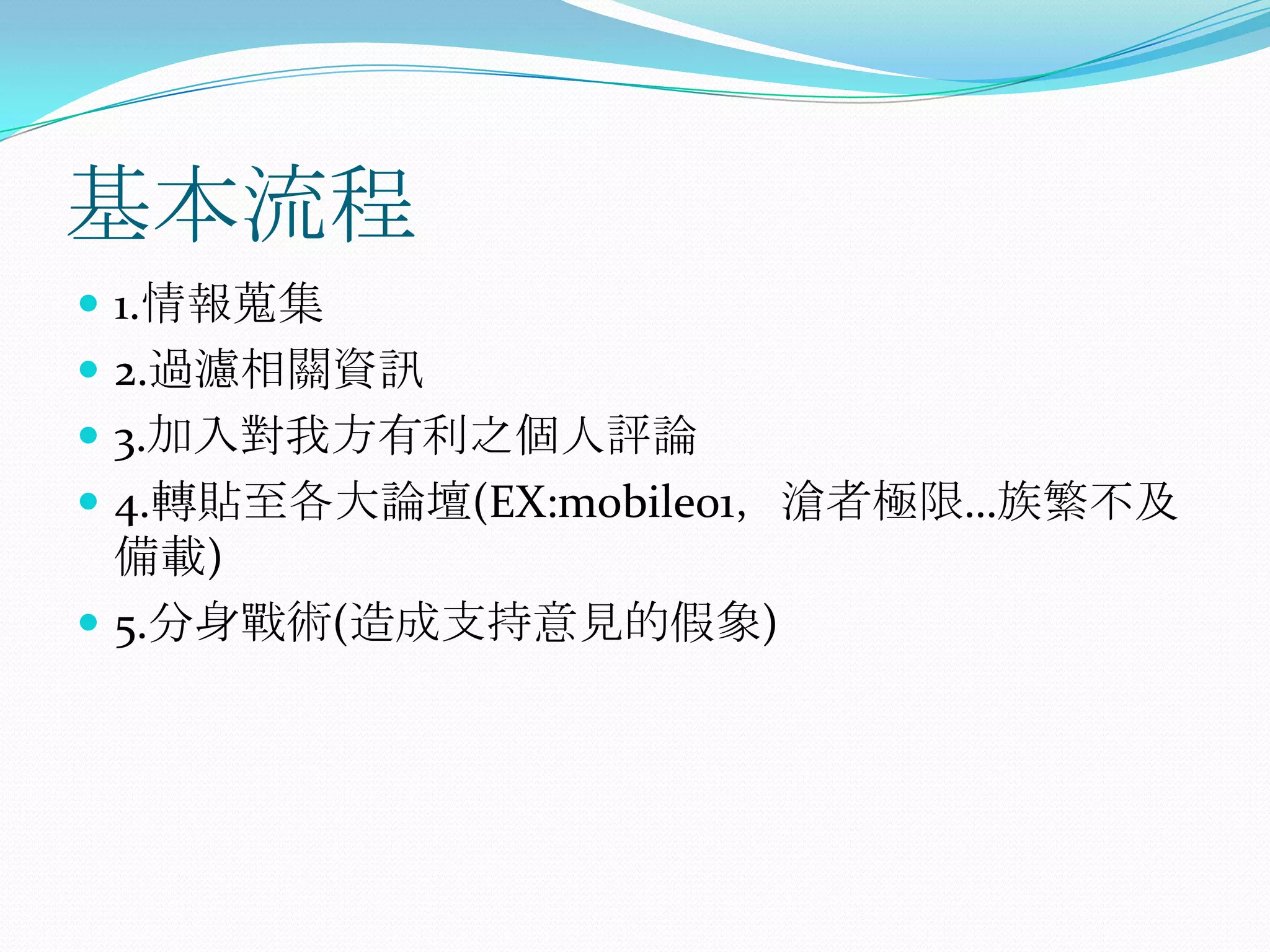 基本流程1.情報蒐集2.過濾相關資訊3.加入對我方有利之個人評論4.轉貼至各大論壇(EX:mobile01，滄者極限…族繁不及備載)5.分身戰術(造成支持意見的假象)