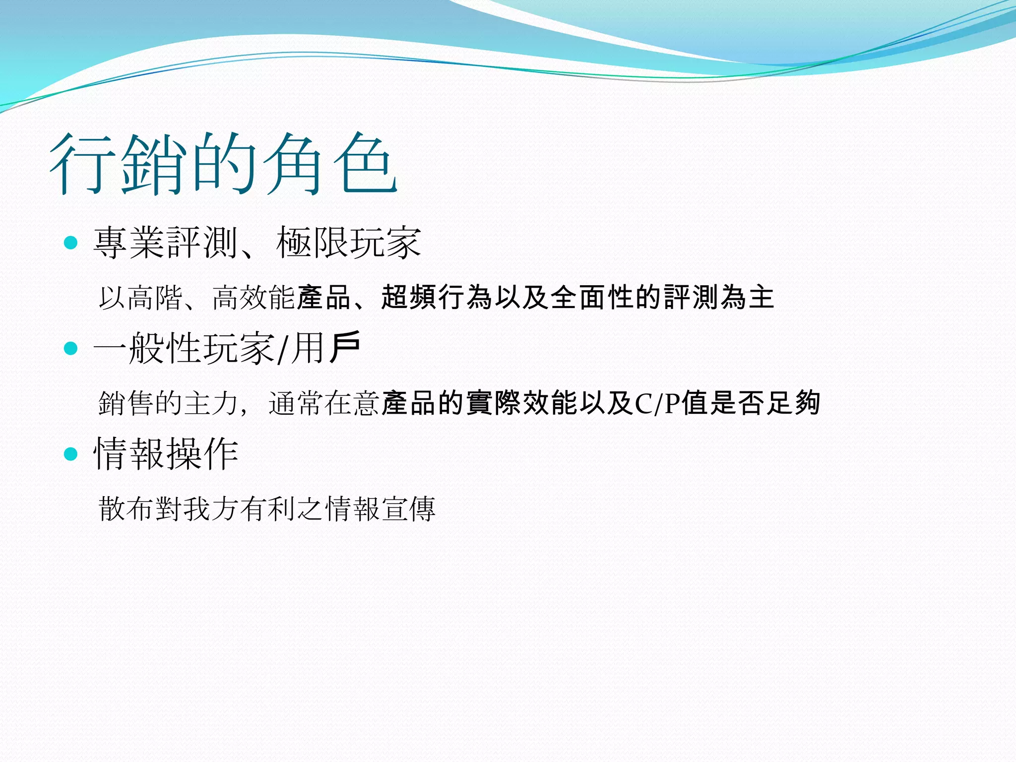 行銷的角色專業評測、極限玩家以高階、高效能產品、超頻行為以及全面性的評測為主一般性玩家/用戶銷售的主力，通常在意產品的實際效能以及C/P值是否足夠情報操作散布對我方有利之情報宣傳