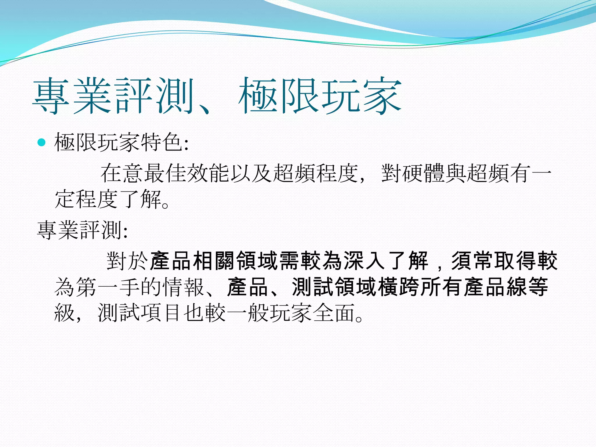專業評測、極限玩家極限玩家特色:           在意最佳效能以及超頻程度，對硬體與超頻有一定程度了解。專業評測:            對於產品相關領域需較為深入了解，須常取得較為第一手的情報、產品、測試領域橫跨所有產品線等級，測試項目也較一般玩家全面。