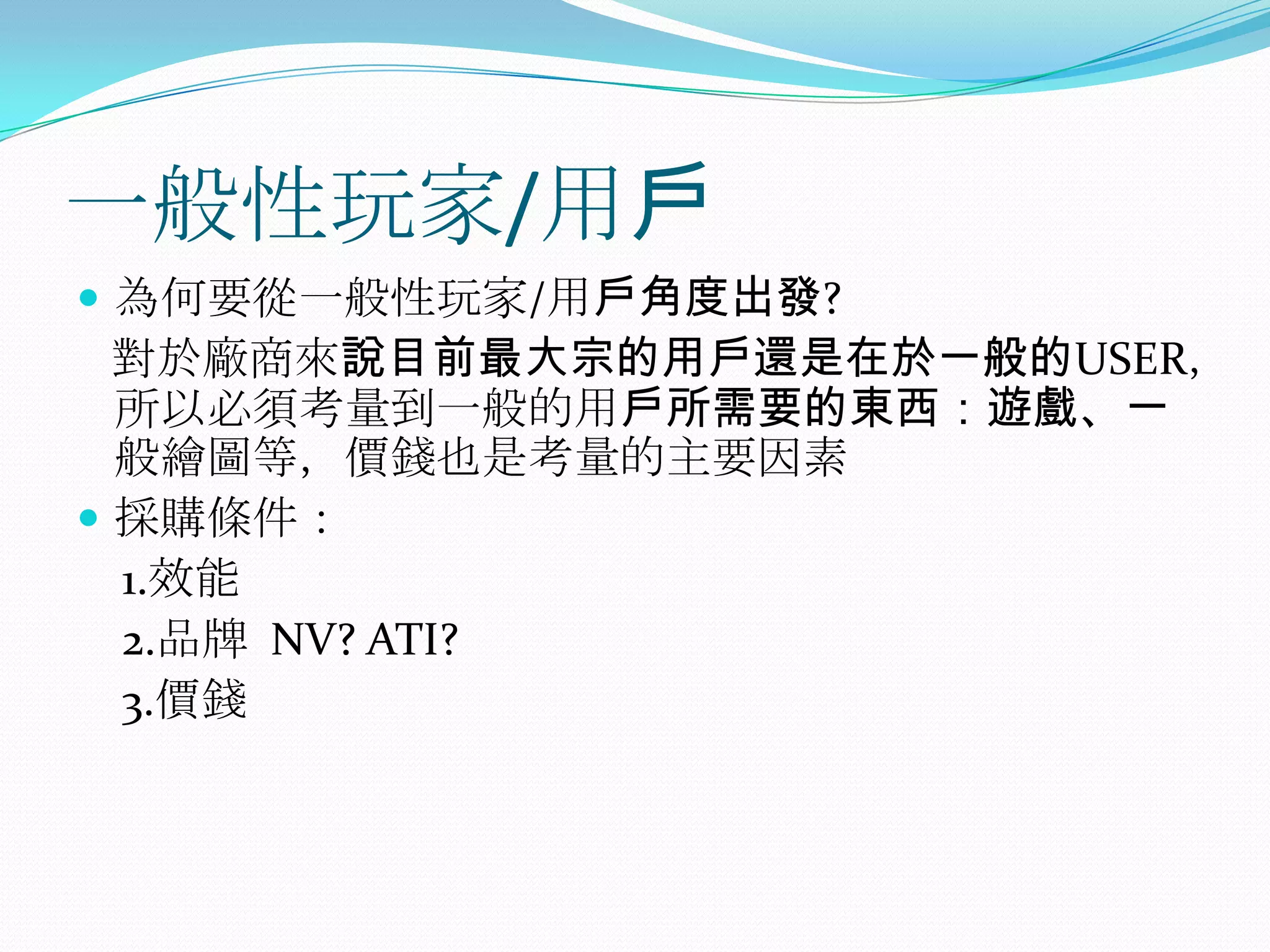 一般性玩家/用戶為何要從一般性玩家/用戶角度出發?對於廠商來說目前最大宗的用戶還是在於一般的USER，所以必須考量到一般的用戶所需要的東西：遊戲、一般繪圖等，價錢也是考量的主要因素採購條件：　1.效能2.品牌  NV? ATI?    3.價錢