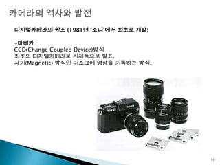 카메라의 역사와 발전디지털카메라의 원조 (1981년 ‘소니’에서 최초로 개발)-마비카CCD(Change Coupled Device)방식최초의 디지털카메라로 시제품으로 발표.자기(Magnetic) 방식인 디스크에 영상을 기록하는 방식.10
