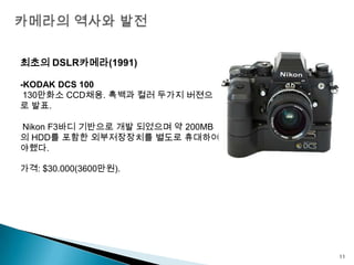 카메라의 역사와 발전최초의 DSLR카메라(1991)-KODAK DCS 100 130만화소CCD채용. 흑백과 컬러 두가지버젼으로발표. Nikon F3바디 기반으로 개발 되었으며 약 200MB의 HDD를 포함한 외부저장장치를 별도로 휴대하여야했다.가격: $30.000(3600만원).11