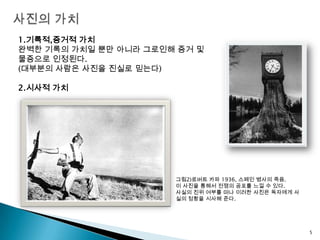 사진의 가치1.기록적,증거적 가치완벽한 기록의 가치일 뿐만 아니라 그로인해 증거 및 물증으로 인정된다.(대부분의 사람은 사진을 진실로 믿는다)2.시사적 가치그림2)로버트카파1936, 스페인 병사의 죽음. 이 사진을 통해서 전쟁의 공포를 느낄 수 있다.사실의 진위 여부를 떠나 이러한 사진은 독자에게 사실의 정황을 시사해 준다.5
