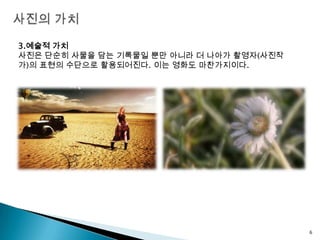 사진의 가치3.예술적 가치사진은 단순히 사물을 담는 기록물일 뿐만 아니라 더 나아가 촬영자(사진작가)의 표현의 수단으로 활용되어진다. 이는 영화도 마찬가지이다.6