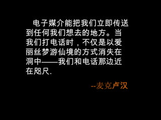    电子媒介能把我们立即传送到任何我们想去的地方。当我们打电话时，不仅是以爱丽丝梦游仙境的方式消失在洞中——我们和电话那边近在咫尺.--麦克卢汉