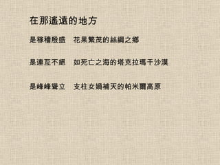 在那遙遠的地方 是稼穡殷盛　花果繁茂的絲綢之鄉 是連亙不絕　如死亡之海的塔克拉瑪干沙漠 是峰峰聳立　支柱女媧補天的帕米爾高原 