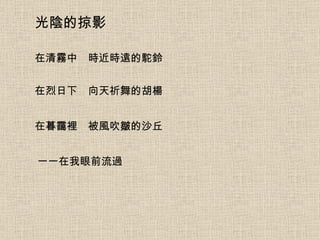光陰的掠影 在清霧中　時近時遠的駝鈴 在烈日下　向天祈舞的胡楊 在暮靄裡　被風吹皺的沙丘 一一在我眼前流過 