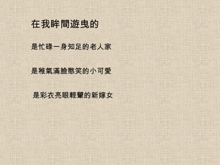 在我眸間遊曳的 是忙碌一身知足的老人家 是稚氣滿臉憨笑的小可愛 是彩衣亮眼輕顰的新嫁女 