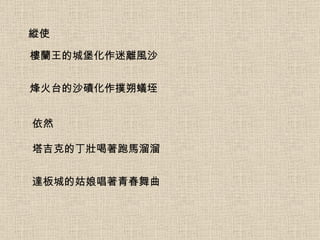 縱使 樓蘭王的城堡化作迷離風沙 烽火台的沙磧化作撲朔蟻垤 依然 塔吉克的丁壯喝著跑馬溜溜 達板城的姑娘唱著青春舞曲 