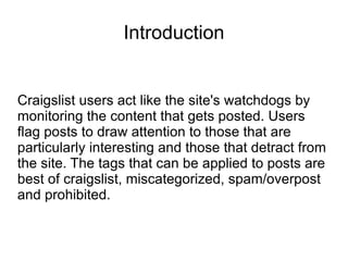 Introduction Craigslist users act like the site's watchdogs by monitoring the content that gets posted. Users flag posts to draw attention to those that are particularly interesting and those that detract from the site. The tags that can be applied to posts are best of craigslist, miscategorized, spam/overpost and prohibited.  