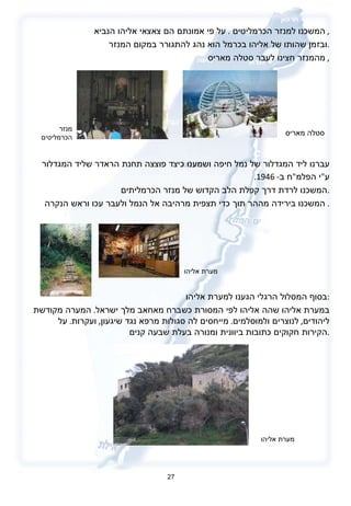 המשכנו למנזר הכרמליטים  .  על פי אמונתם הם צאצאי אליהו הנביא ,  ובזמן שהותו של אליהו בכרמל הוא נהג להתגורר במקום המנזר . מהמנזר חצינו לעבר סטלה מאריס ,  עברנו ליד המגדלור של נמל חיפה ושמענו כיצד פוצצה תחנת הראדר שליד המגדלור  ע " י הפלמ " ח ב - 1946.   המשכנו לרדת דרך קפלת הלב הקדוש של מנזר הכרמליתים . המשכנו בירידה מההר תוך כדי תצפית מרהיבה אל הנמל ולעבר עכו וראש הנקרה .  בסוף המסלול הרגלי הגענו למערת אליהו : במערת אליהו שהה אליהו לפי המסורת כשברח מאחאב מלך ישראל .  המערה מקודשת ליהודים ,  לנוצרים ולמוסלמים .  מייחסים לה סגולות מרפא נגד שיגעון ,  ועקרות .  על הקירות חקוקים כתובות ביוונית ומנורה בעלת שבעה קנים . 27 סטלה מאריס מנזר הכרמליטים מערת אליהו מערת אליהו 