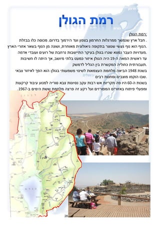 רמת הגולן : חבל ארץ שנמשך ממרגלות החרמון בצפון ועד הירמוך בדרום .  מכוסה כלו בבזלת .  הנוף הוא נוף געשי שנוצר בתקופה גיאולוגית מאוחרת ,  ושונה מן הנוף בשאר אזורי הארץ . מעדויות העבר נמצא שגרו בגולן בעיקר התיישבות נרחבת של רועים ועובדי אדמה . עד ראשית המאה ה -19  היה הגולן איזור כמעט בלתי מיושב ,  אך היתה לו חשיבות תעבורתית כחוליה המקשרת בין הגליל לדמשק . בשנת  1948  הביאה מלחמת העצמאות לשינוי משמעותי בגולן :  הוא הפך לאיזור צבאי שבו הוקמו מוצבים ומחנות רבים . בשנות ה -60  היו פה תקריות אש רבות עקב נסיונות צבא סוריה למנוע עיבוד קרקעות ומפעלי פיתוח באזורים המפורזים ועל רקע זה פרצה מלחמת ששת הימים ב -1967. 28 
