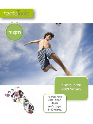 ‫תקציר‬




                     ‫ילדים ומותגים‬
                     ‫בישראל 9002‬

        ‫מחקר שנערך ע"י‬
        ‫חברת -‪Zeta‬‬
            ‫‪Tools‬‬
        ‫בקרב ילדים‬
         ‫בשיתוף עם‬
        ‫בגילאי 31-6‬
 