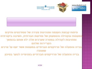 המשך המטרותפיתוח קבוצת העצמה ומנהיגות צעירה של סטודנטים ותיקים במעונות ובקהילה והטמעתן של מודעות חברתית, חשיבה ביקורתית ומחויבות לקהילה במטרה שערכים אלה ילוו אותם בהמשך הקריירות שלהם בנייה והפעלה של פרויקטים חברתיים במעונות אשר יענו על צרכים שאותרובנייה והפעלה של פרוייקטים חברתיים בפנימייה לנוער בסיכון שותפים נוספים:הקרן ע"ש ד"ר דוד ושרה אורגלר, הקרן ע"ש יוסף ש. וקרוליין גרוס, קרן שאנון,קרן גולדמן, קרן שטיינהרדט,   חברת אקסלנס KSM   והנהלת המעונות. 