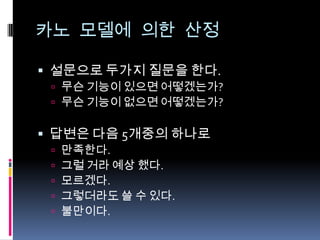 카노 모델에 의한 산정설문으로 두가지 질문을 한다.무슨 기능이 있으면 어떻겠는가?무슨 기능이 없으면 어떻겠는가?답변은 다음 5개중의 하나로만족한다.그럴 거라 예상 했다.모르겠다.그렇더라도 쓸 수 있다.불만이다.