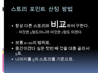 스토리 포인트 산정 방법항상 다른 스토리와 비교하여 구한다.저것은 5정도이니까 이것은 7정도 이겠다.보통 0~10의 범위로.중간이겠다 싶은 첫번 째 것을 대충 골라서 5로.나머지를 5의 스토리를 기준으로.