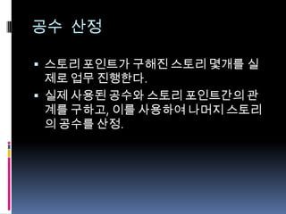 공수 산정스토리 포인트가 구해진 스토리 몇개를 실제로 업무 진행한다.실제 사용된 공수와 스토리 포인트간의 관계를 구하고, 이를 사용하여 나머지 스토리의 공수를 산정.