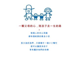每個人的內心深處 都有個純真的善良小孩 長大後的我們，只要隨手一個小小幫忙 便可以讓更多孩子 享有屬於他們的快樂 一顆父母的心，陪孩子走一生的路。 