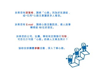 如果您有 部落格 ，請將「心路」列為好友連結， 或“引用”心路文章讓更多人看到。 如果您有 E-mail ，請將心路活動訊息、感人故事 轉寄給 10 位好朋友。 如果您的公司、社團、學校有定期發行 刊物 ， 可否引介刊登「心路」的感人文章及照片？ 協助安排團體 參觀 活動，深入了解心路。   