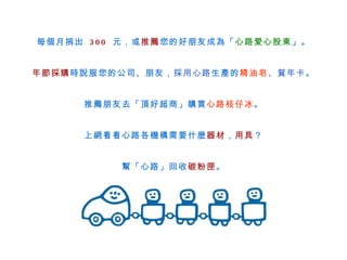 每個月捐出  300  元，或 推薦 您的好朋友成為「 心路愛心股東 」。 年節採購 時說服您的公司、朋友， 採用心路 生產的 精油皂 、賀年卡 。 推薦朋友去 「 頂好超商 」 購買 心路枝仔冰 。 上網看看心路各機構需要什麼 器材 ， 用具 ？ 幫「心路」回收 碳粉匣 。 