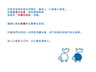 如果您或您的朋友有開店，請加入「心路愛心商家」， 放置 發票回收箱 ，協助蒐集發票， 或提供「 消費即捐款 」活動。 邀請心路 合唱團 前往貴單位表演。 介紹 我們去拜訪一位很想回饋社會，卻不知道如何著手的企業家。 加入心路 志工 行列，以行動表達愛心。 