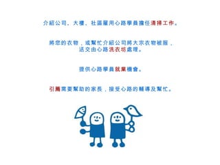介紹公司、大樓、社區雇用心路學員擔任 清掃工作 。 將您的衣物，或幫忙介紹公司將大宗衣物被服， 送交由心路 洗衣坊 處理。 提供心路學員 就業 機會。 引薦 需要幫助的家長，接受心路的輔導及幫忙。 