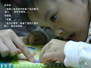 家長說： 『感謝心路老師們教會了我的寶貝  耐心、  堅持和勇敢。』 老師說： 『其實。 』 『是您的寶貝，教會了我們什麼叫  耐心、堅持和勇敢。』 