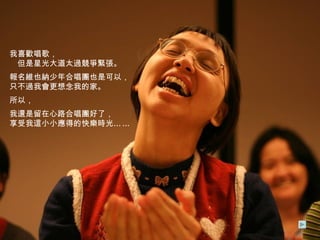 我喜歡唱歌，　　　　　　　　　　但是星光大道太過競爭緊張。 報名維也納少年合唱團也是可以，只不過我會更想念我的家。 所以， 我還是留在心路合唱團好了，  享受我這小小應得的快樂時光 …… 