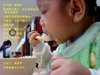 孩子啊，慢慢吃 飯粒黏在臉上，掉在桌椅地板  都沒有關係 待會兒我再幫你擦乾淨 不餵你，不是不關心 你要知道 有時候，讓你自己 吹熄  生日蠟燭 也是一種練習 好孩子，慢慢來 你要學會活出自己 