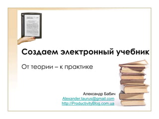 Создаем электронный учебник От теории – к практике Александр Бабич Alexander.taurus@gmail.com http://ProductivityBlog.com.ua 