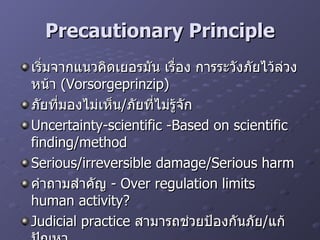 Precautionary Principle เริ่มจาก แนวคิดเยอรมัน เรื่อง การระวังภัยไว้ล่วงหน้า  (Vorsorgeprinzip) ภัยที่มองไม่เห็น / ภัยที่ไม่รู้จัก Uncertainty-scientific -Based on scientific finding/method Serious/irreversible damage/Serious harm คำถามสำคัญ  - Over regulation limits human activity? Judicial practice  สามารถช่วยป้องกันภัย / แก้ปัญหา Examples-  กรณี  nuclear/beef  วัวบ้า 