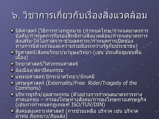๖. วิชาการเกี่ยวกับเรื่องสิ่งแวดล้อม นิติศาสตร์  ( วิธีการทางกฎหมาย  ( กำหนดโทษ / กำหนดมาตรการบังคับ / กำหนดการรับรองสิทธิทางสิ่งแวดล้อม / กำหนดมาตรการส่งเสริม - ให้โอกาสการ - ช่วยลดภาระ / กำหนดการเปิดช่องทางการมีส่วนร่วมและความร่วมมือระหว่างรัฐกับประชาชน ) รัฐศาสตร์ / สังคมวิทยา / มานุษยวิทยา  ( เช่น ประเด็นชุมชนพื้นเมือง ) วิทยาศาสตร์ / วิศวกรรมศาสตร์ ผังเมือง / สถาปัตยกรรม แพทย์ศาสตร์ / นักระบาดวิทยา / นักเคมี เศรษฐศาสตร์  (Externality/Free  Rider/Tragedy of the Commons) บริหารธุรกิจ / อุตสาหกรรม  ( ตัวอย่างการกำหนดมาตรการทางภาคเอกชน – การลงโทษทางสังคม / การลงโทษทางเศรษฐกิจ  ( เช่นการกำหนดกฎเกณฑ์  ISO/TUV/DIN) สังคมสงเคราะห์ศาสตร์  ( การช่วยเหลือ บริจาค เช่น บริจาคผ้าห่ม ภัยหนาว / ภัยแล้ง ) ฯลฯ 