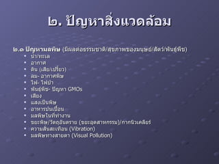 ๒ .  ปัญหาสิ่งแวดล้อม ๒ . ๑ ปัญหามลพิษ   ( มีผลต่อธรรมชาติ / สุขภาพของมนุษย์ / สัตว์ / พันธุ์พืช ) น้ำ / ทะเล อากาศ ดิน  ( เสีย / เปรี้ยว ) ลม -  อากาศพิษ ไฟ -  ไฟป่า พันธุ์พืช -  ปัญหา  GMOs  เสียง แสงเป็นพิษ อาหารปนเปื้อน มลพิษในที่ทำงาน ขยะพิษ / วัตถุอันตราย  ( ขยะอุตสาหกรรม )/ กากนิวเคลียร์ ความสั่นสะเทือน  (Vibration) มลพิษทางสายตา  (Visual Pollution) 