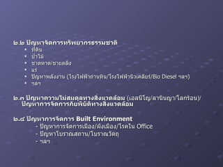 ๒ . ๒ ปัญหาจัดการทรัพยากรธรรมชาติ ที่ดิน ป่าไม้ ชาดหาด / ชายตลิ่ง แร่ ปัญหาพลังงาน  ( โรงไฟฟ้าถ่านหิน / โรงไฟฟ้านิวเคลียร์ /Bio Diesel  ฯลฯ ) ฯลฯ ๒ . ๓ ปัญหาความไม่สมดุลทางสิ่งแวดล้อม   ( เอลนีโญ / ลานินญา / โลกร้อน )/ ปัญหาการจัดการภัยพิบัติทางสิ่งแวดล้อม   ๒ . ๔ ปัญหาการจัดการ  Built Environment -  ปัญหาการจัดการเมือง / ผังเมือง / โรคใน  Office -  ปัญหาโบราณสถาน / โบราณวัตถุ -  ฯลฯ 