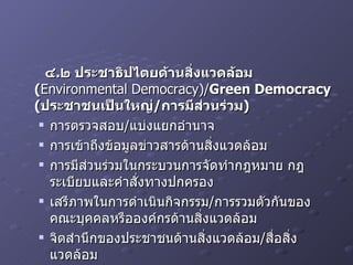 ๔ . ๒ ประชาธิปไตยด้านสิ่งแวดล้อม  ( Environmental Democracy)/ Green Democracy ( ประชาชนเป็นใหญ่ / การมีส่วนร่วม ) การตรวจสอบ / แบ่งแยกอำนาจ การเข้าถึงข้อมูลข่าวสารด้านสิ่งแวดล้อม การมีส่วนร่วมในกระบวนการจัดทำกฎหมาย กฎ ระเบียบและคำสั่งทางปกครอง เสรีภาพในการดำเนินกิจกรรม / การรวมตัวกันของคณะบุคคลหรือองค์กรด้านสิ่งแวดล้อม จิตสำนึกของประชาชนด้านสิ่งแวดล้อม / สื่อสิ่งแวดล้อม 
